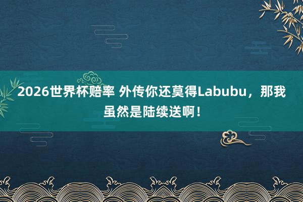 2026世界杯赔率 外传你还莫得Labubu,那我虽然是陆续送啊!