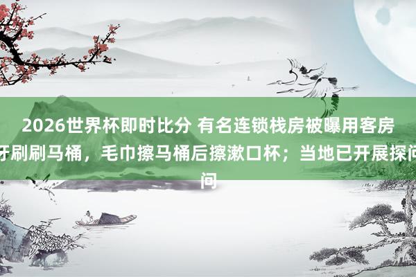 2026世界杯即时比分 有名连锁栈房被曝用客房牙刷刷马桶,毛巾擦马桶后擦漱口杯;当地已开展探问