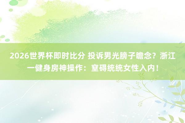 2026世界杯即时比分 投诉男光膀子瞻念?浙江一健身房神操作:窒碍统统女性入内!