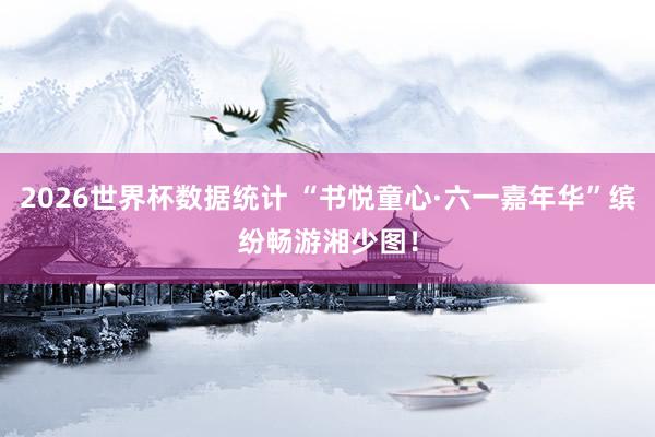 2026世界杯数据统计 “书悦童心·六一嘉年华”缤纷畅游湘少图!