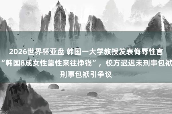 2026世界杯亚盘 韩国一大学教授发表侮辱性言论，称“韩国8成女性靠性来往挣钱”，校方迟迟未刑事包袱引争议