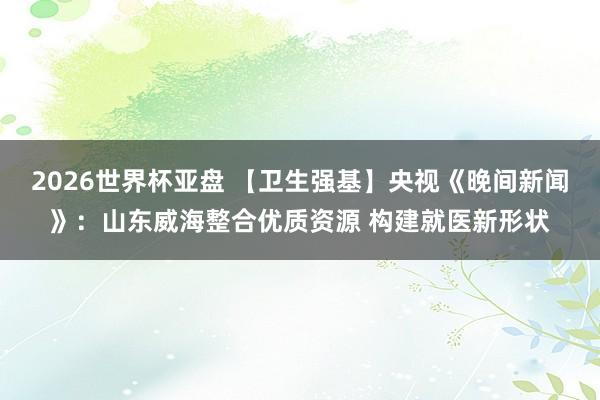 2026世界杯亚盘 【卫生强基】央视《晚间新闻》:山东威海整合优质资源 构建就医新形状