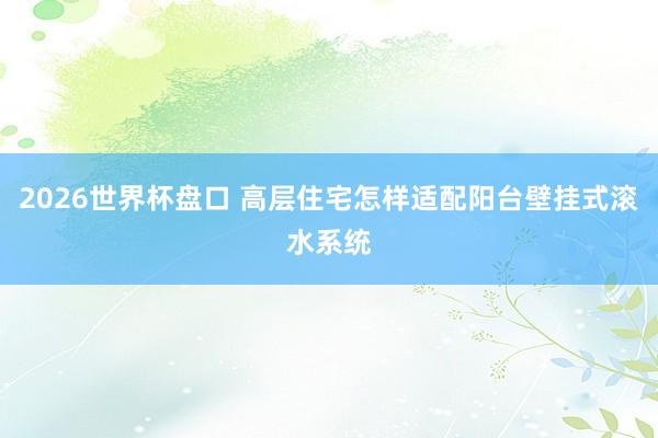 2026世界杯盘口 高层住宅怎样适配阳台壁挂式滚水系统