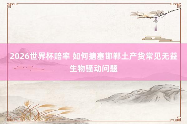 2026世界杯赔率 如何搪塞邯郸土产货常见无益生物骚动问题