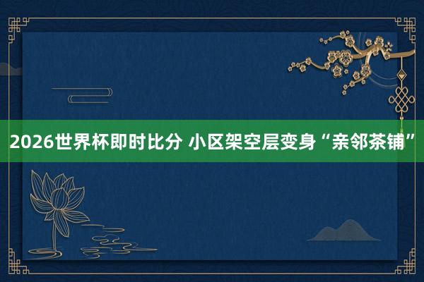 2026世界杯即时比分 小区架空层变身“亲邻茶铺”