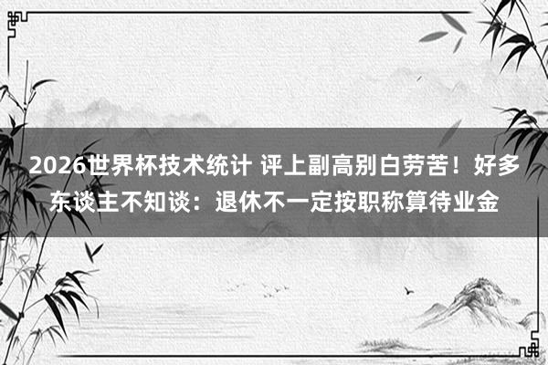2026世界杯技术统计 评上副高别白劳苦!好多东谈主不知谈:退休不一定按职称算待业金
