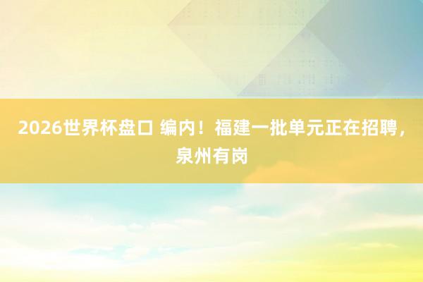 2026世界杯盘口 编内!福建一批单元正在招聘,泉州有岗