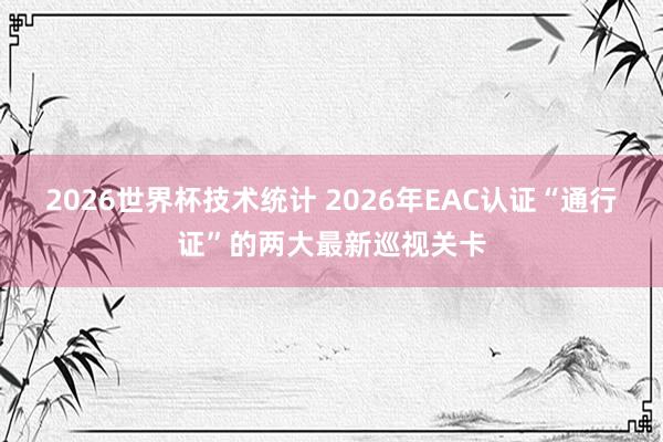2026世界杯技术统计 2026年EAC认证“通行证”的两大最新巡视关卡