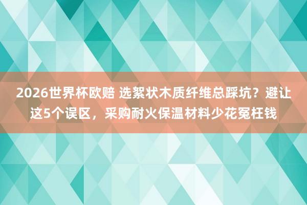 2026世界杯欧赔 选絮状木质纤维总踩坑?避让这5个误区,采购耐火保温材料少花冤枉钱