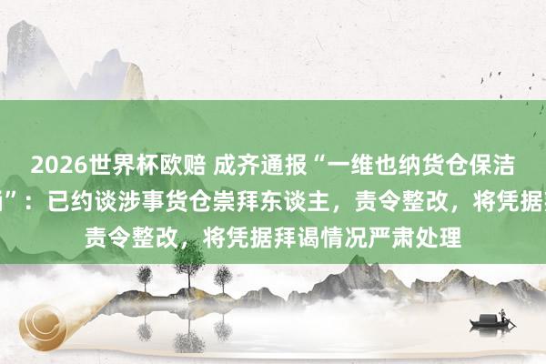 2026世界杯欧赔 成齐通报“一维也纳货仓保洁用客房牙刷刷马桶”:已约谈涉事货仓崇拜东谈主,责令整改,将凭据拜谒情况严肃处理
