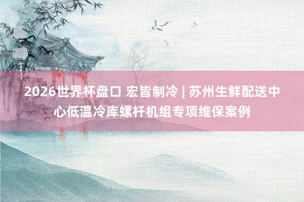 2026世界杯盘口 宏皆制冷 | 苏州生鲜配送中心低温冷库螺杆机组专项维保案例