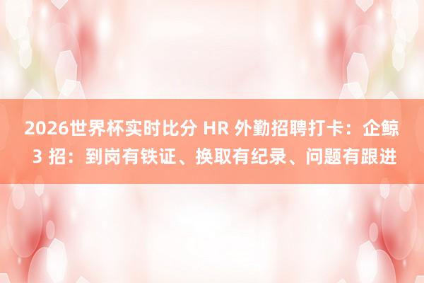 2026世界杯实时比分 HR 外勤招聘打卡:企鲸 3 招:到岗有铁证、换取有纪录、问题有跟进