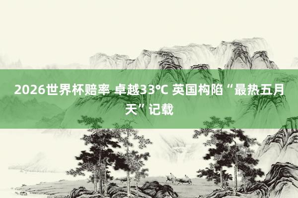 2026世界杯赔率 卓越33℃ 英国构陷“最热五月天”记载