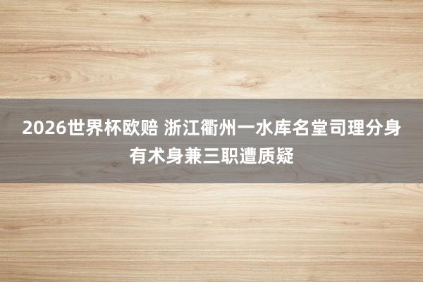 2026世界杯欧赔 浙江衢州一水库名堂司理分身有术身兼三职遭质疑