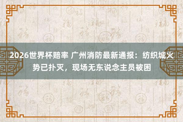 2026世界杯赔率 广州消防最新通报：纺织城火势已扑灭，现场无东说念主员被困