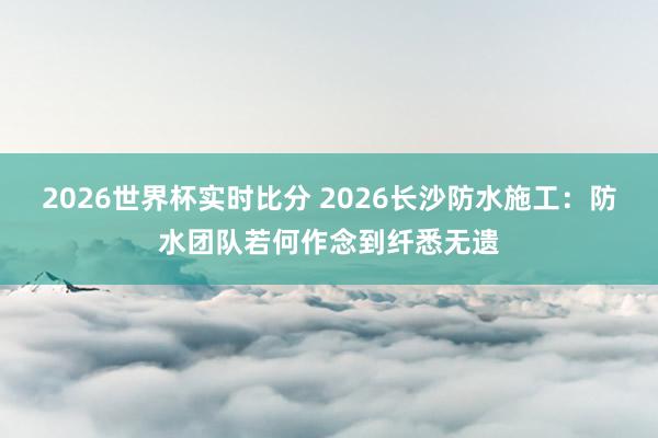 2026世界杯实时比分 2026长沙防水施工:防水团队若何作念到纤悉无遗
