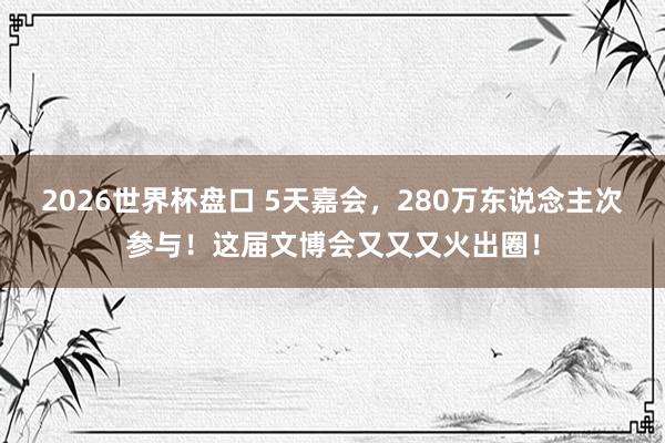 2026世界杯盘口 5天嘉会,280万东说念主次参与!这届文博会又又又火出圈!