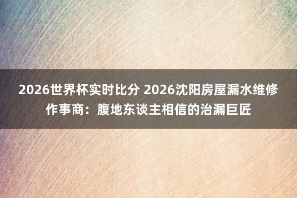 2026世界杯实时比分 2026沈阳房屋漏水维修作事商:腹地东谈主相信的治漏巨匠