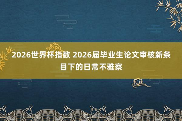 2026世界杯指数 2026届毕业生论文审核新条目下的日常不雅察