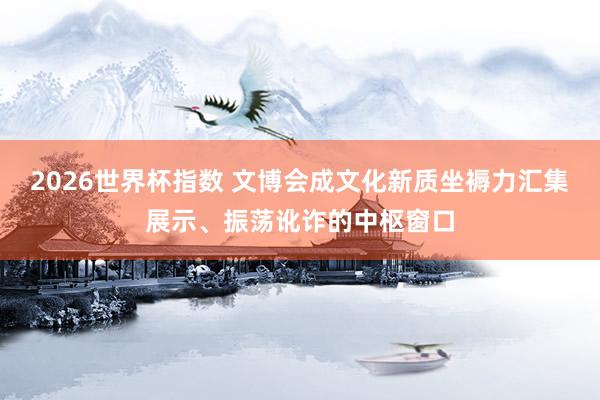 2026世界杯指数 文博会成文化新质坐褥力汇集展示、振荡讹诈的中枢窗口