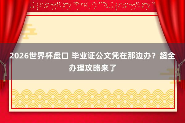 2026世界杯盘口 毕业证公文凭在那边办?超全办理攻略来了