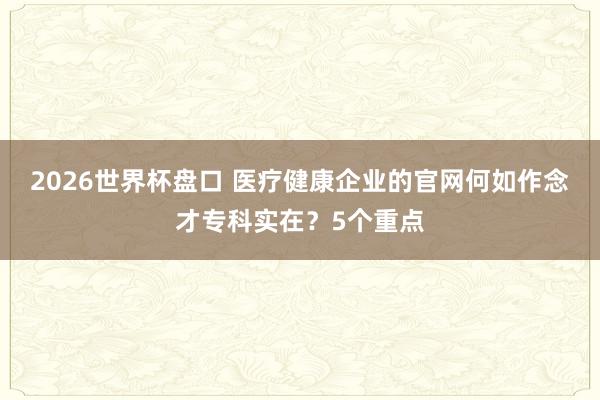 2026世界杯盘口 医疗健康企业的官网何如作念才专科实在？5个重点