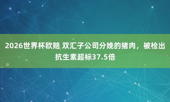 2026世界杯欧赔 双汇子公司分娩的猪肉,被检出抗生素超标37.5倍