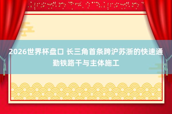 2026世界杯盘口 长三角首条跨沪苏浙的快速通勤铁路干与主体施工