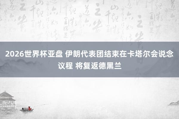 2026世界杯亚盘 伊朗代表团结束在卡塔尔会说念议程 将复返德黑兰
