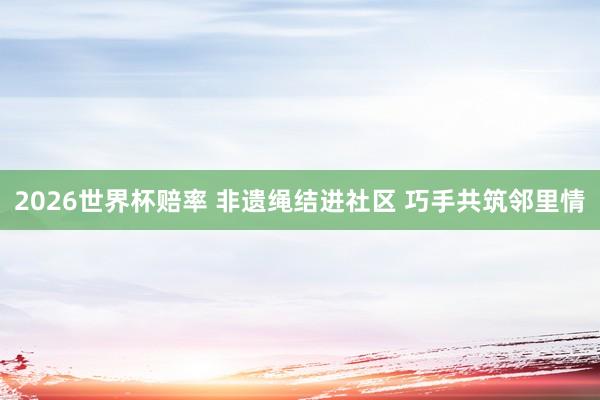 2026世界杯赔率 非遗绳结进社区 巧手共筑邻里情