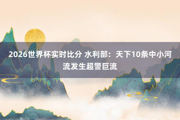 2026世界杯实时比分 水利部：天下10条中小河流发生超警巨流