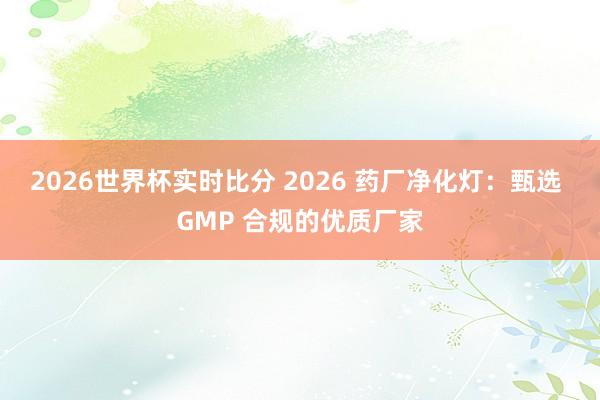 2026世界杯实时比分 2026 药厂净化灯：甄选 GMP 合规的优质厂家