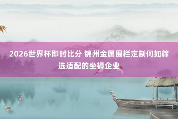 2026世界杯即时比分 锦州金属围栏定制何如筛选适配的坐褥企业