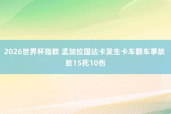 2026世界杯指数 孟加拉国达卡发生卡车翻车事故 致15死10伤