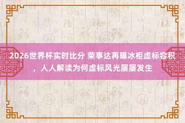 2026世界杯实时比分 荣事达再曝冰柜虚标容积,人人解读为何虚标风光屡屡发生