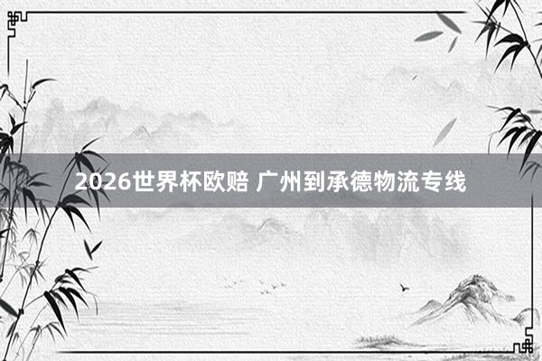 2026世界杯欧赔 广州到承德物流专线