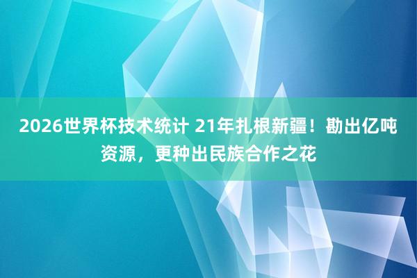 2026世界杯技术统计 21年扎根新疆！勘出亿吨资源，更种出民族合作之花