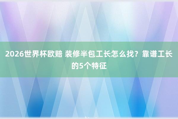 2026世界杯欧赔 装修半包工长怎么找?靠谱工长的5个特征