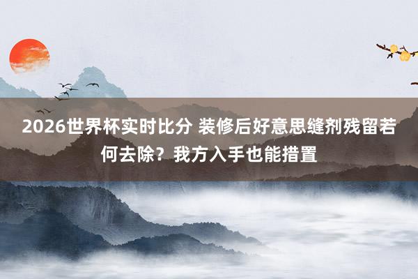 2026世界杯实时比分 装修后好意思缝剂残留若何去除？我方入手也能措置