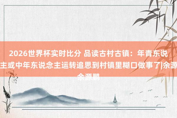 2026世界杯实时比分 品读古村古镇：年青东说念主或中年东说念主运转追思到村镇里糊口做事了|余源鹏
