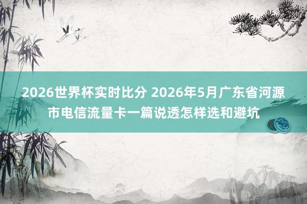 2026世界杯实时比分 2026年5月广东省河源市电信流量卡一篇说透怎样选和避坑