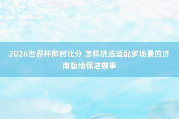 2026世界杯即时比分 怎样挑选适配多场景的济南腹地保洁做事