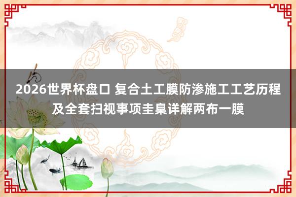 2026世界杯盘口 复合土工膜防渗施工工艺历程及全套扫视事项圭臬详解两布一膜