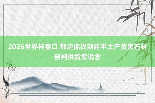 2026世界杯盘口 那边能找到建平土产货黑石材剖判供货渠说念
