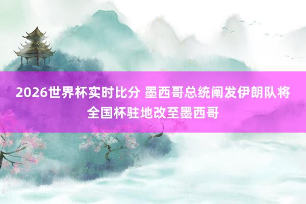 2026世界杯实时比分 墨西哥总统阐发伊朗队将全国杯驻地改至墨西哥