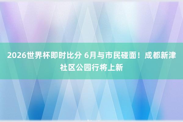 2026世界杯即时比分 6月与市民碰面!成都新津社区公园行将上新