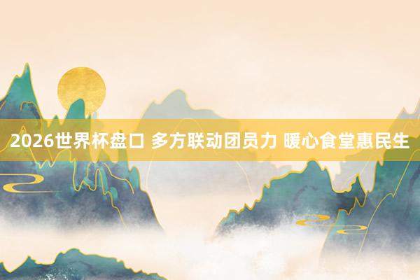 2026世界杯盘口 多方联动团员力 暖心食堂惠民生