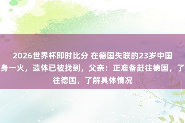 2026世界杯即时比分 在德国失联的23岁中国留学生证明身一火,遗体已被找到,父亲:正准备赶往德国,了解具体情况