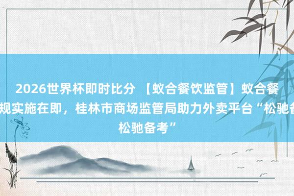 2026世界杯即时比分 【蚁合餐饮监管】蚁合餐饮新规实施在即,桂林市商场监管局助力外卖平台“松驰备考”