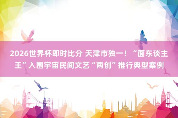2026世界杯即时比分 天津市独一！“面东谈主王”入围宇宙民间文艺“两创”推行典型案例